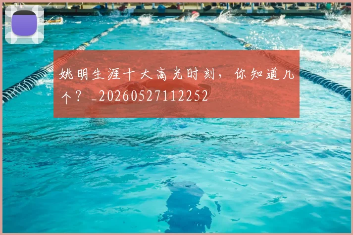 姚明生涯十大高光时刻,你知道几个?_20260527112252