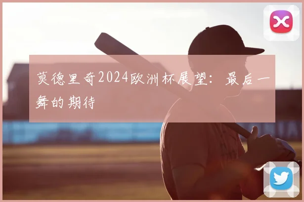 莫德里奇2024欧洲杯展望：最后一舞的期待