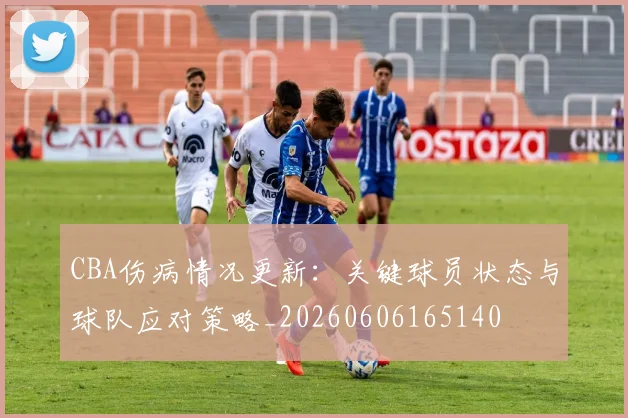 CBA伤病情况更新：关键球员状态与球队应对策略_20260606165140