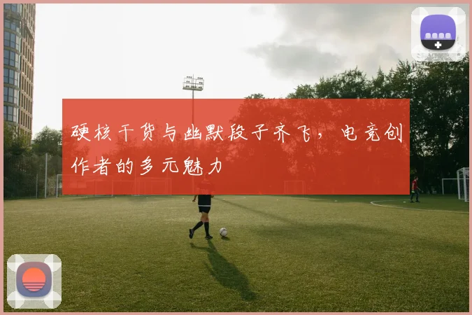 硬核干货与幽默段子齐飞,电竞创作者的多元魅力