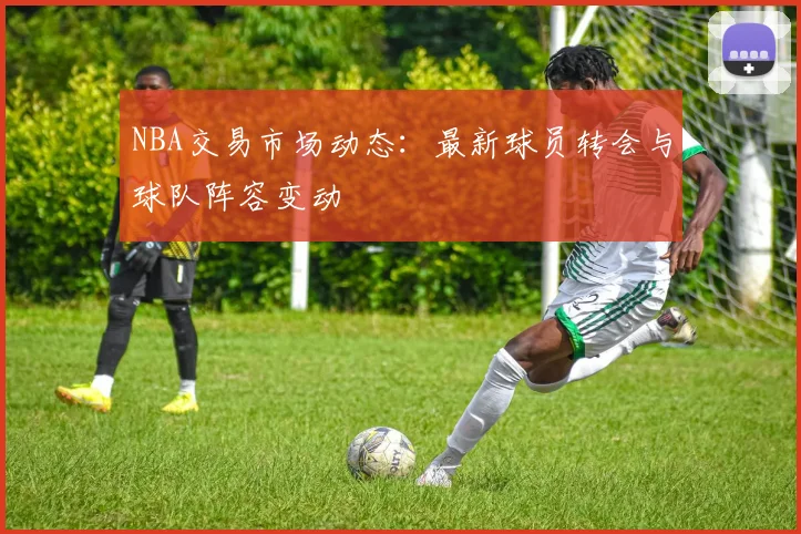 NBA交易市场动态:最新球员转会与球队阵容变动