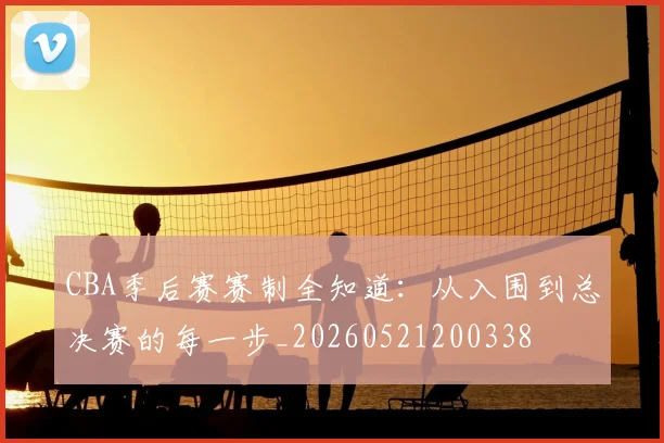 CBA季后赛赛制全知道:从入围到总决赛的每一步_20260521200338