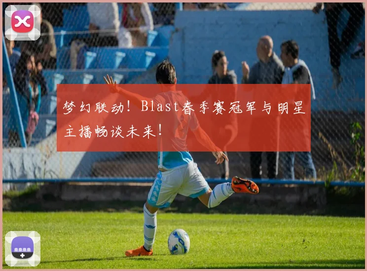 梦幻联动!Blast春季赛冠军与明星主播畅谈未来!