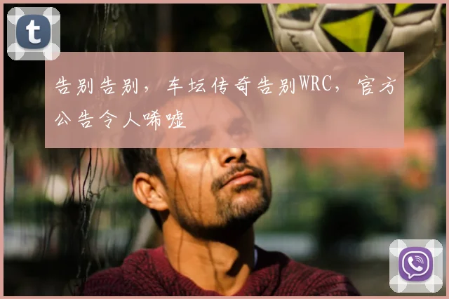 告别告别,车坛传奇告别WRC,官方公告令人唏嘘