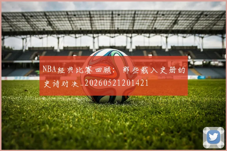 NBA经典比赛回顾:那些载入史册的史诗对决_20260521201421