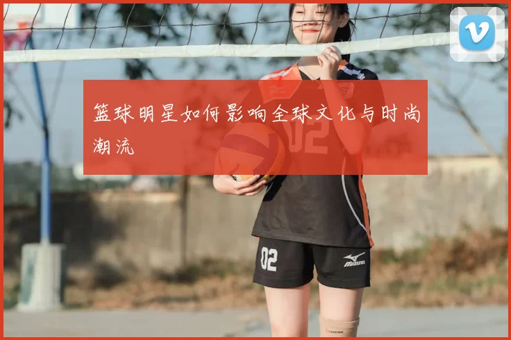 篮球明星如何影响全球文化与时尚潮流