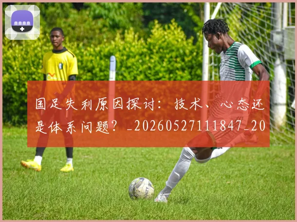 国足失利原因探讨:技术、心态还是体系问题?_20260527111847_20260608142851