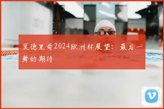 莫德里奇2024欧洲杯展望：最后一舞的期待