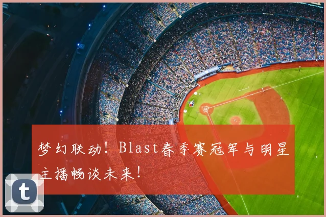 梦幻联动!Blast春季赛冠军与明星主播畅谈未来!