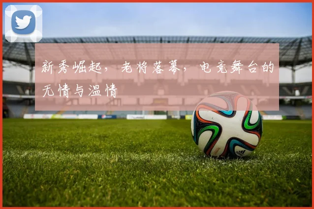 新秀崛起,老将落幕,电竞舞台的无情与温情