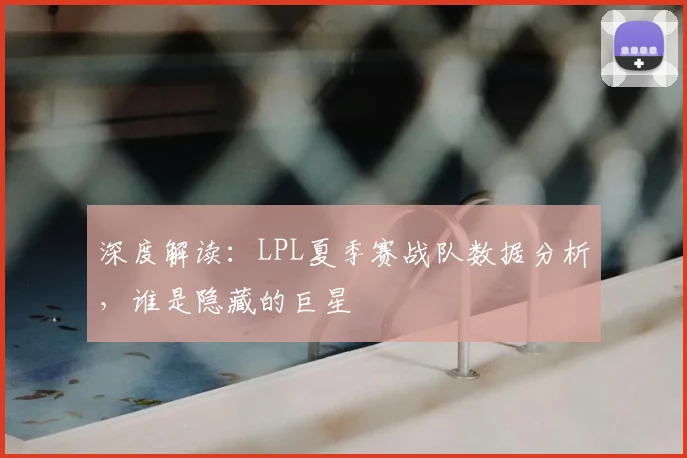 深度解读：LPL夏季赛战队数据分析，谁是隐藏的巨星