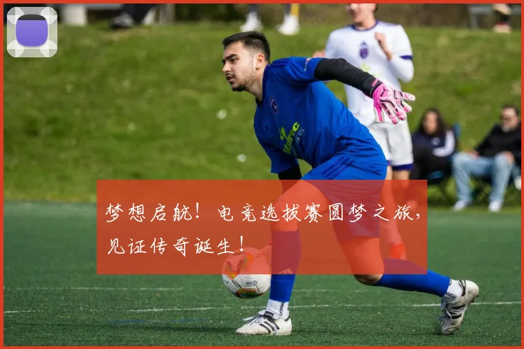 梦想启航!电竞选拔赛圆梦之旅,见证传奇诞生!