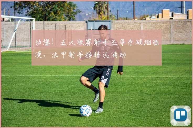 劲爆!五大联赛射手王争夺硝烟弥漫,法甲射手榜暗流涌动