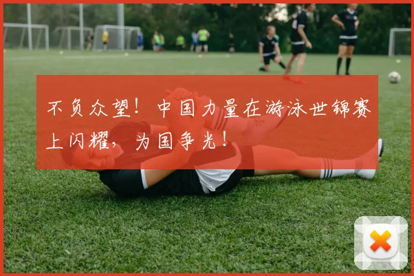 不负众望!中国力量在游泳世锦赛上闪耀,为国争光!